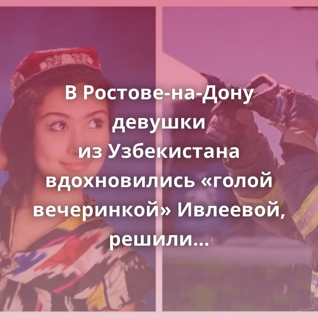 В Ростове-на-Дону девушки из Узбекистана вдохновились «голой вечеринкой» Ивлеевой, решили повторить…
