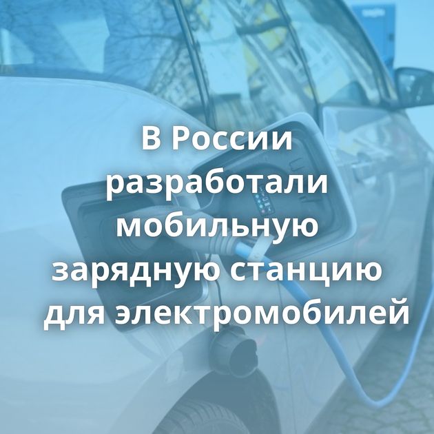 В России разработали мобильную зарядную станцию для электромобилей
