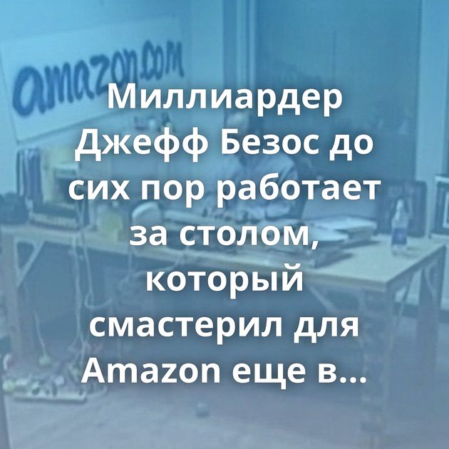 Миллиардер Джефф Безос до сих пор работает за столом, который смастерил для Amazon еще в конце 1990-х годов