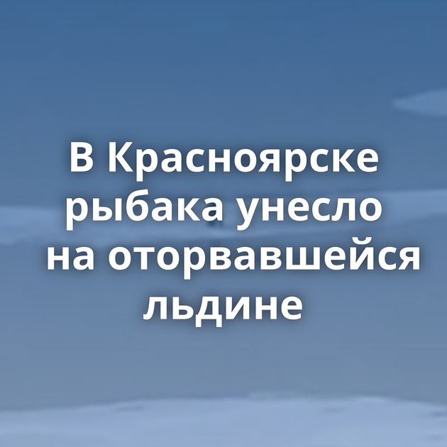 В Красноярске рыбака унесло на оторвавшейся льдине