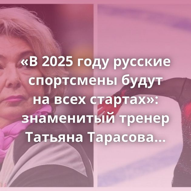 «В 2025 году русские спортсмены будут на всех стартах»: знаменитый тренер Татьяна Тарасова высказалась…