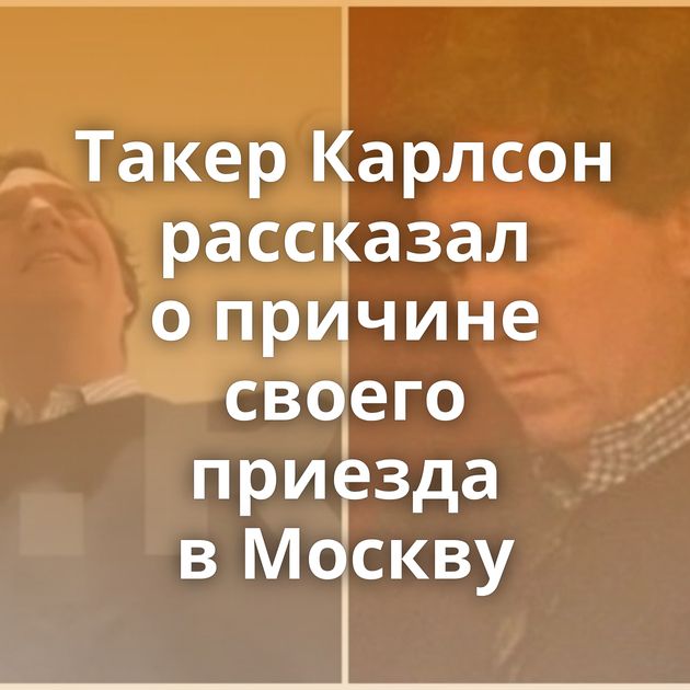 Такер Карлсон рассказал о причине своего приезда в Москву