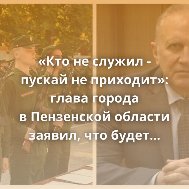 «Кто не служил - пускай не приходит»: глава города в Пензенской области заявил, что будет брать на работу…