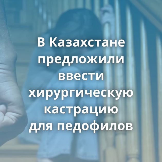 В Казахстане предложили ввести хирургическую кастрацию для педофилов