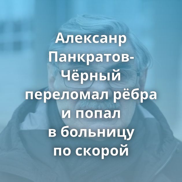 Алексанр Панкратов-Чёрный переломал рёбра и попал в больницу по скорой