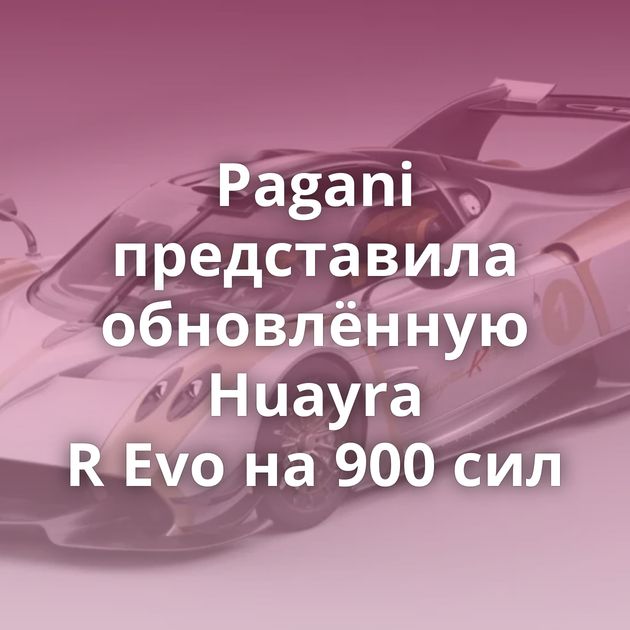 Pagani представила обновлённую Huayra R Evo на 900 сил
