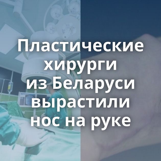 Пластические хирурги из Беларуси вырастили нос на руке