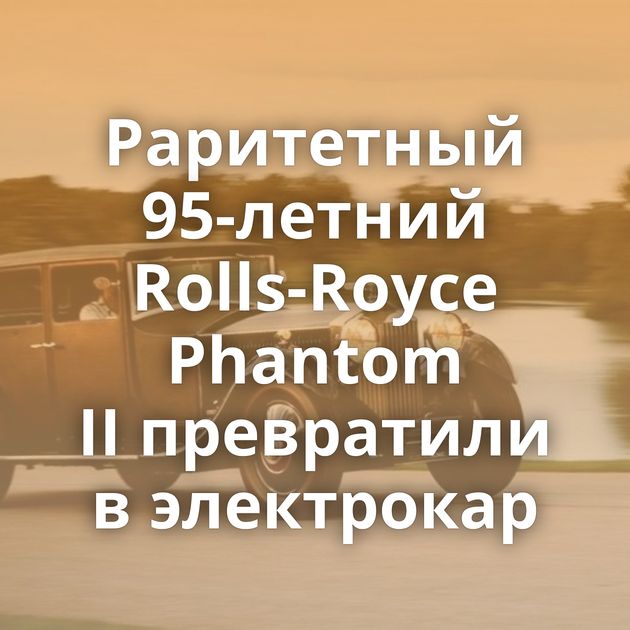 Раритетный 95-летний Rolls-Royce Phantom II превратили в электрокар
