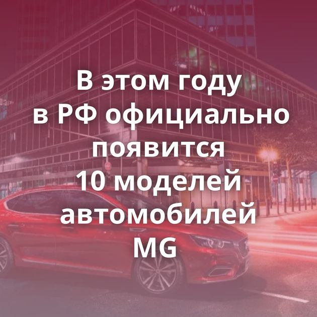 В этом году в РФ официально появится 10 моделей автомобилей MG 