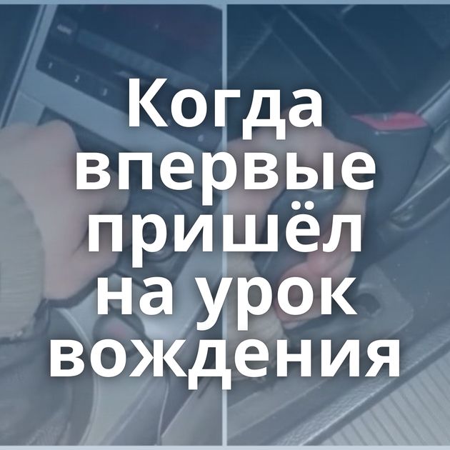 Когда впервые пришёл на урок вождения