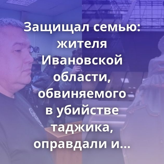 Защищал семью: жителя Ивановской области, обвиняемого в убийстве таджика, оправдали и освободили в зале…