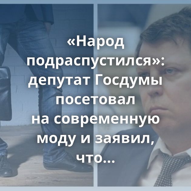 «Народ подраспустился»: депутат Госдумы посетовал на современную моду и заявил, что мужчины не должны…