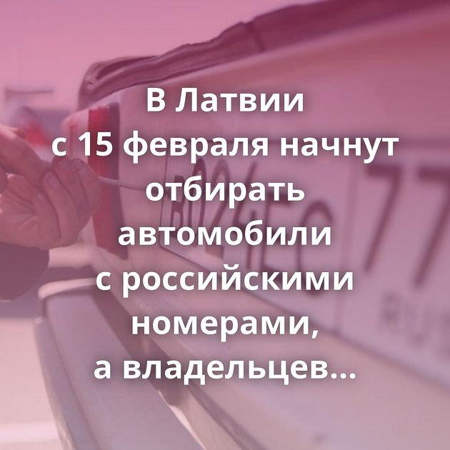 В Латвии с 15 февраля начнут отбирать автомобили с российскими номерами, а владельцев штрафовать
