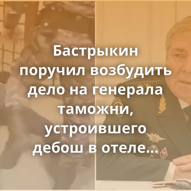 Бастрыкин поручил возбудить дело на генерала таможни, устроившего дебош в отеле Калининграда