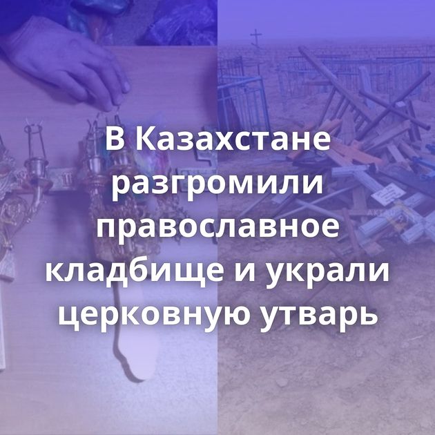 В Казахстане разгромили православное кладбище и украли церковную утварь