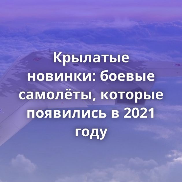 Крылатые новинки: боевые самолёты, которые появились в 2021 году