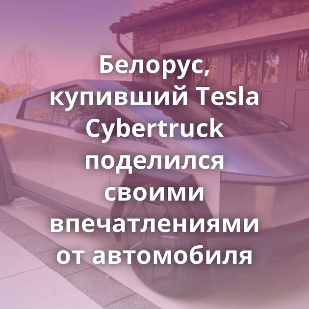 Белорус, купивший Tesla Cybertruck поделился своими впечатлениями от автомобиля