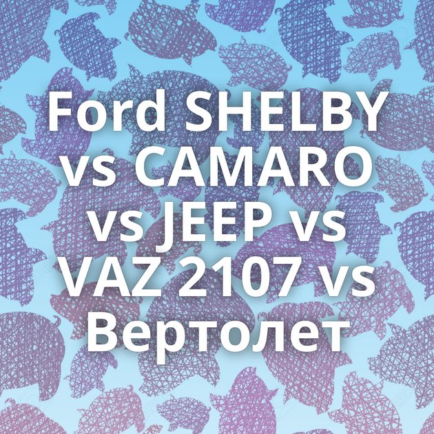 Ford SHELBY vs CAMARO vs JEEP vs VAZ 2107 vs Вертолет