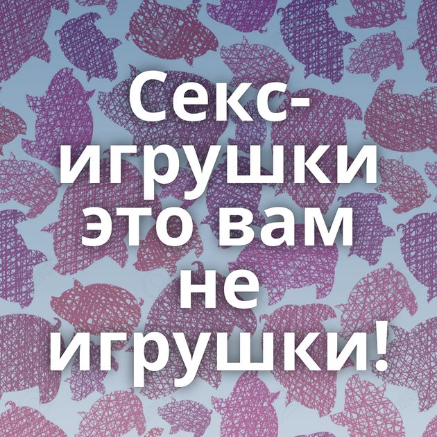 Секс-игрушки это вам не игрушки!