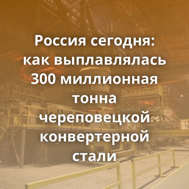 Россия сегодня: как выплавлялась 300 миллионная тонна череповецкой конвертерной стали