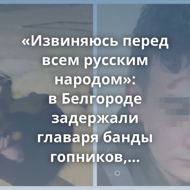 «Извиняюсь перед всем русским народом»: в Белгороде задержали главаря банды гопников, кошмаривших местных…