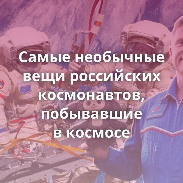 Самые необычные вещи российских космонавтов, побывавшие в космосе