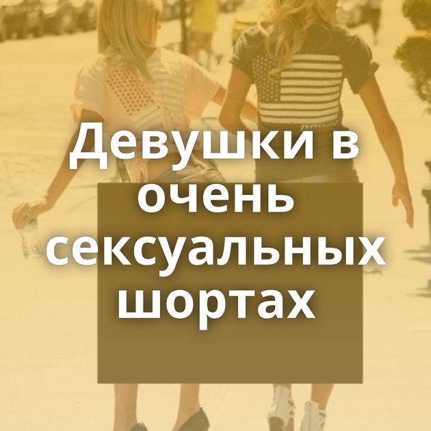 Девушки в очень сексуальных шортах