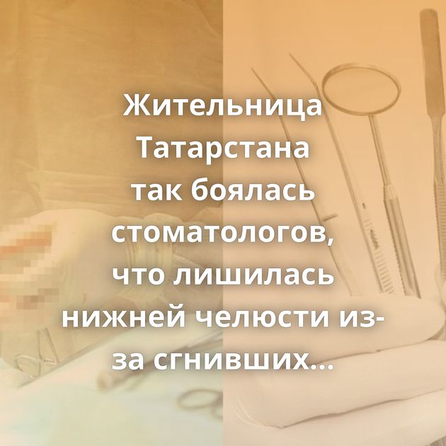 Жительница Татарстана так боялась стоматологов, что лишилась нижней челюсти из-за сгнивших зубов