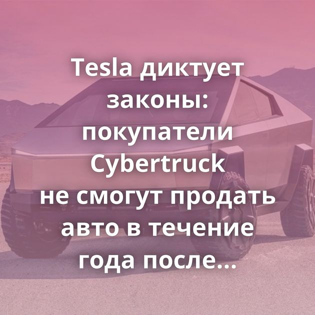 Tesla диктует законы: покупатели Cybertruck не смогут продать авто в течение года после покупки