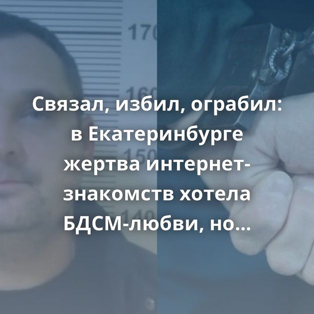 Связал, избил, ограбил: в Екатеринбурге жертва интернет-знакомств хотела БДСМ-любви, но ролевые игры зашли…