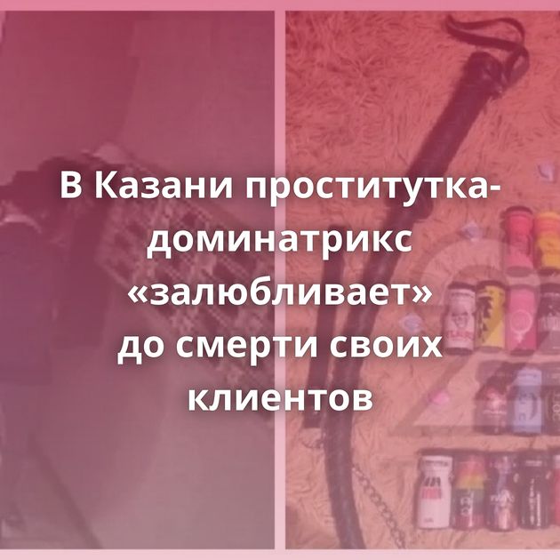 В Казани проститутка-доминатрикс «залюбливает» до смерти своих клиентов