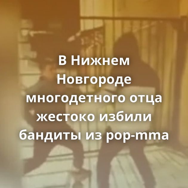 В Нижнем Новгороде многодетного отца жестоко избили бандиты из pop-mma