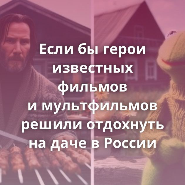 Если бы герои известных фильмов и мультфильмов решили отдохнуть на даче в России