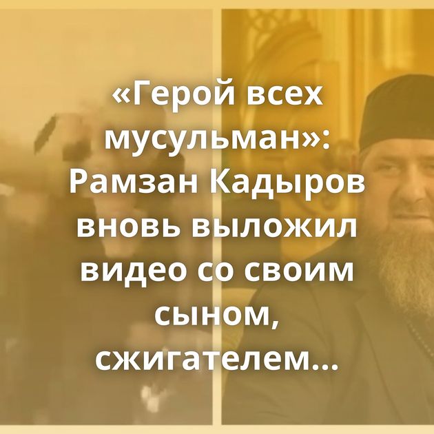 «Герой всех мусульман»: Рамзан Кадыров вновь выложил видео со своим сыном, сжигателем Корана Журавелем…
