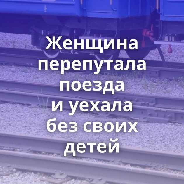 Женщина перепутала поезда и уехала без своих детей