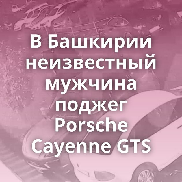 В Башкирии неизвестный мужчина поджег Porsche Cayenne GTS