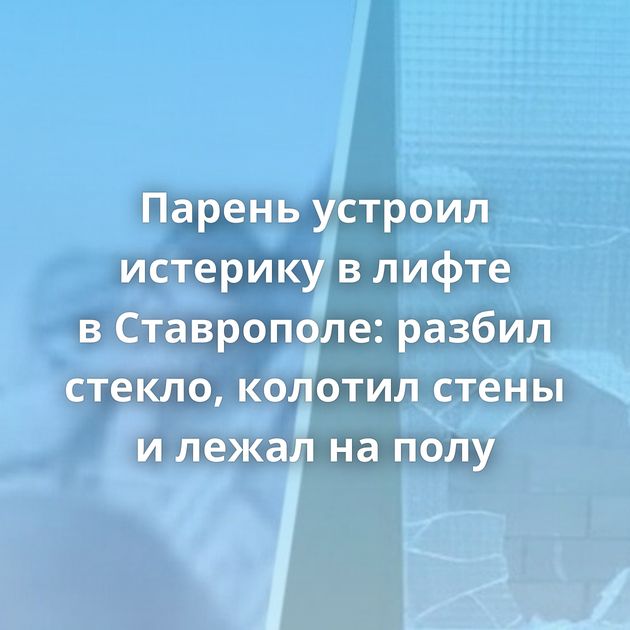 Парень устроил истерику в лифте в Ставрополе: разбил стекло, колотил стены и лежал на полу