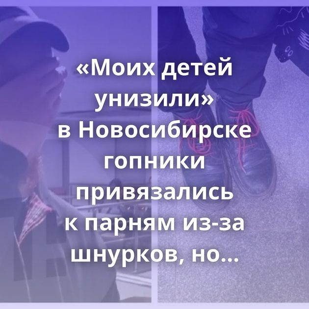 «Моих детей унизили» в Новосибирске гопники привязались к парням из-за шнурков, но пожалели