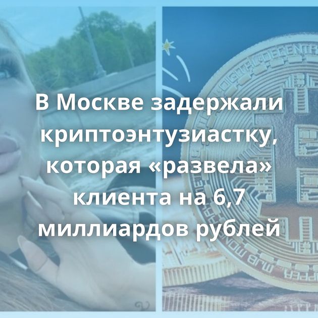 В Москве задержали криптоэнтузиастку, которая «развела» клиента на 6,7 миллиардов рублей