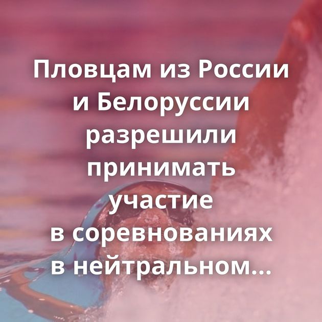 Пловцам из России и Белоруссии разрешили принимать участие в соревнованиях в нейтральном статусе