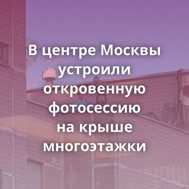 В центре Москвы устроили откровенную фотосессию на крыше многоэтажки