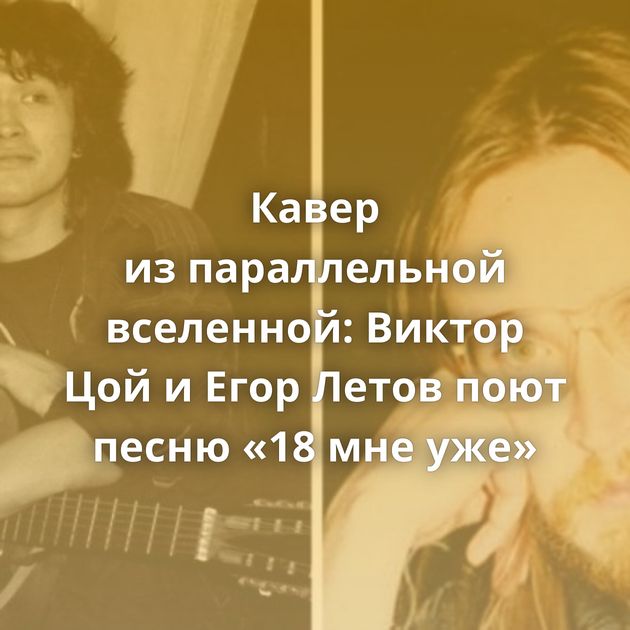 Кавер из параллельной вселенной: Виктор Цой и Егор Летов поют песню «18 мне уже»