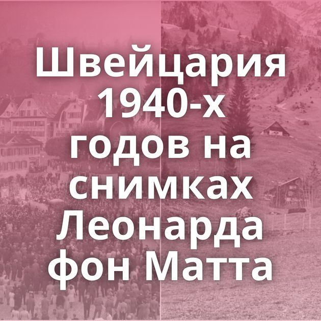 Швейцария 1940-х годов на снимках Леонарда фон Матта