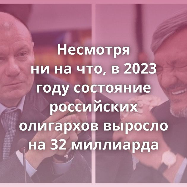 Несмотря ни на что, в 2023 году состояние российских олигархов выросло на 32 миллиарда