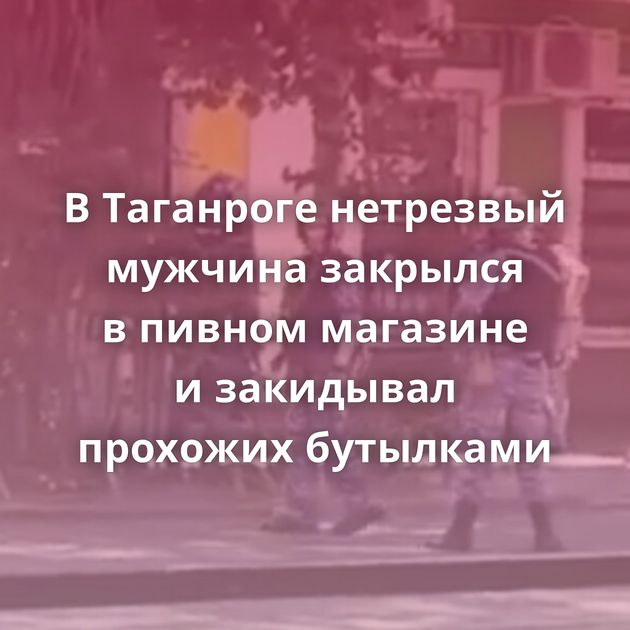 В Таганроге нетрезвый мужчина закрылся в пивном магазине и закидывал прохожих бутылками
