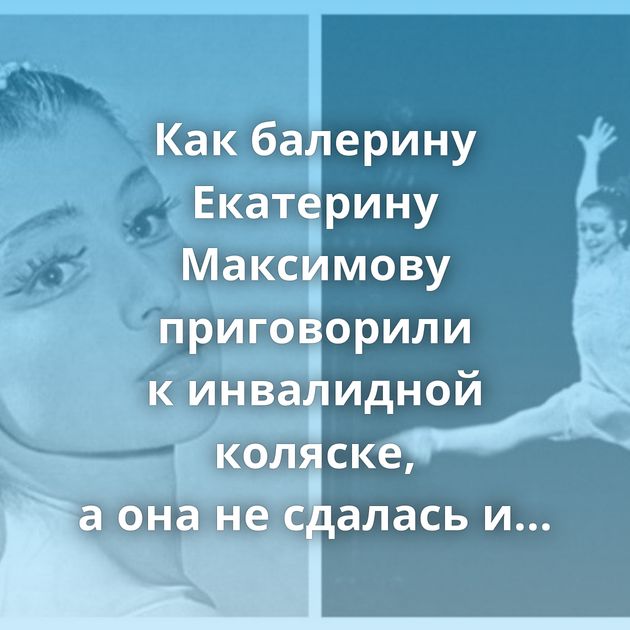 Как балерину Екатерину Максимову приговорили к инвалидной коляске, а она не сдалась и вернулась на сцену