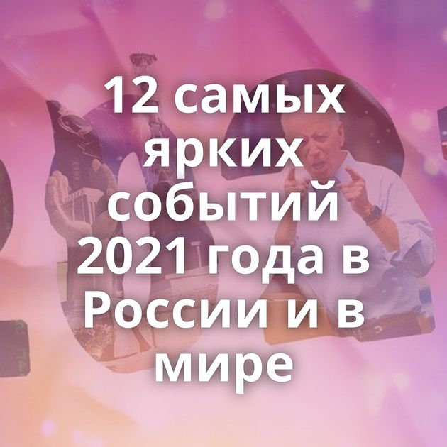 12 самых ярких событий 2021 года в России и в мире
