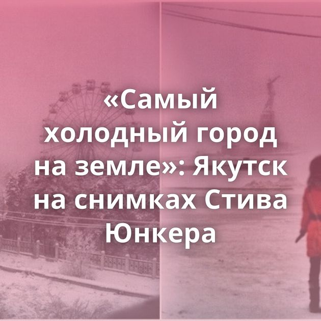 «Самый холодный город на земле»: Якутск на снимках Стива Юнкера