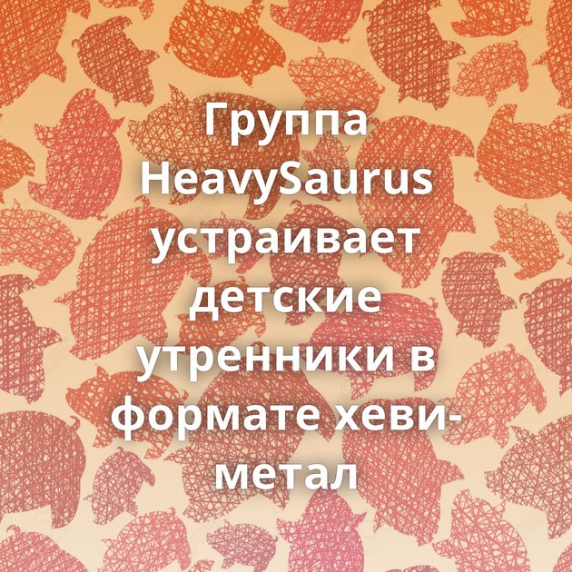 Группа HeavySaurus устраивает детские утренники в формате хеви-метал