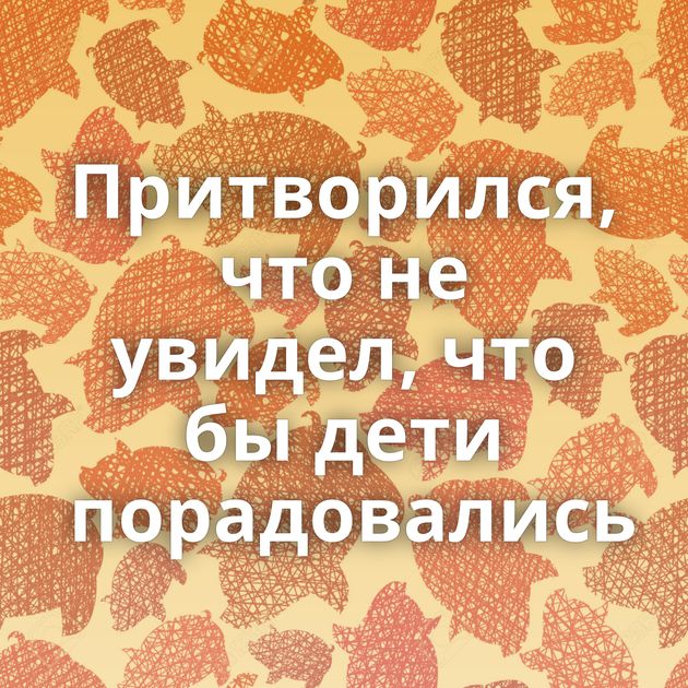 Притворился, что не увидел, что бы дети порадовались